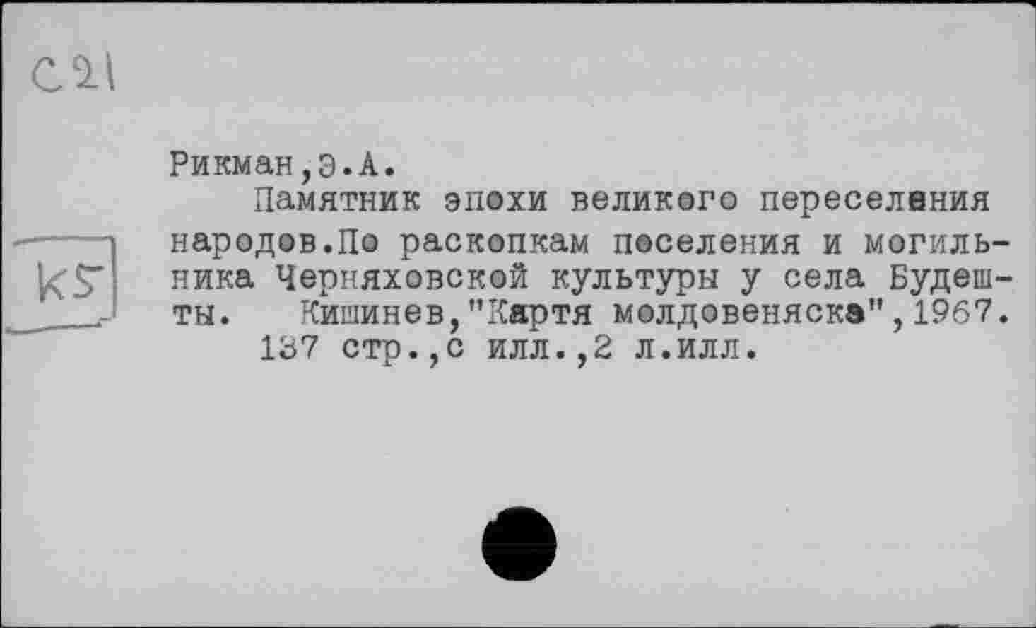 ﻿СЛІ
ks*
Рикман,Э.А.
Памятник эпохи великого переселения народов.По раскопкам поселения и могильника Черняховской культуры у села Будеш-ты. Кишинев,"Кяртя молдовеняска”,1967.
137 стр.,с илл.,2 л.илл.